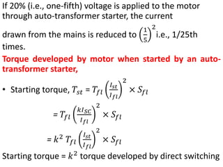If 20% (i.e., one-fifth) voltage is applied to the motor
through auto-transformer starter, the current
drawn from the mains is reduced to
1
5
2
i.e., 1/25th
times.
Torque developed by motor when started by an auto-
transformer starter,
• Starting torque, 𝑇𝑠𝑡 = 𝑇𝑓𝑙
𝐼𝑠𝑡
𝐼𝑓𝑙
2
× 𝑆𝑓𝑙
= 𝑇𝑓𝑙
𝑘𝐼𝑆𝐶
𝐼𝑓𝑙
2
× 𝑆𝑓𝑙
= 𝑘2
𝑇𝑓𝑙
𝐼𝑠𝑡
𝐼𝑓𝑙
2
× 𝑆𝑓𝑙
Starting torque = 𝑘2
torque developed by direct switching
 
