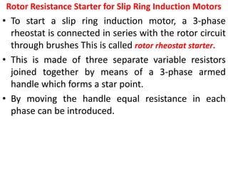 Rotor Resistance Starter for Slip Ring Induction Motors
• To start a slip ring induction motor, a 3-phase
rheostat is connected in series with the rotor circuit
through brushes This is called rotor rheostat starter.
• This is made of three separate variable resistors
joined together by means of a 3-phase armed
handle which forms a star point.
• By moving the handle equal resistance in each
phase can be introduced.
 