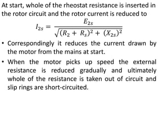 At start, whole of the rheostat resistance is inserted in
the rotor circuit and the rotor current is reduced to
𝐼2𝑠 =
𝐸2𝑠
𝑅2 + 𝑅𝑠
2 + 𝑋2𝑠
2
• Correspondingly it reduces the current drawn by
the motor from the mains at start.
• When the motor picks up speed the external
resistance is reduced gradually and ultimately
whole of the resistance is taken out of circuit and
slip rings are short-circuited.
 