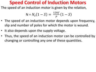 Speed Control of Induction Motors
The speed of an induction motor is given by the relation,
N = 𝑁𝑠 1 − 𝑆 =
120𝑓
𝑃
1 − 𝑆
• The speed of an induction motor depends upon frequency,
slip and number of poles for which the motor is wound.
• It also depends upon the supply voltage.
• Thus, the speed of an induction motor can be controlled by
changing or controlling any one of these quantities.
 