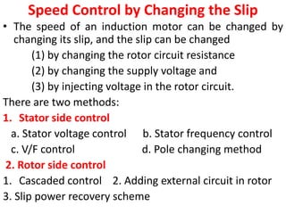 Speed Control by Changing the Slip
• The speed of an induction motor can be changed by
changing its slip, and the slip can be changed
(1) by changing the rotor circuit resistance
(2) by changing the supply voltage and
(3) by injecting voltage in the rotor circuit.
There are two methods:
1. Stator side control
a. Stator voltage control b. Stator frequency control
c. V/F control d. Pole changing method
2. Rotor side control
1. Cascaded control 2. Adding external circuit in rotor
3. Slip power recovery scheme
 