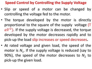 Speed Control by Controlling the Supply Voltage
• Slip or speed of a motor can be changed by
controlling the voltage fed to the motor.
• The torque developed by the motor is directly
proportional to the square of the supply voltage (T
𝛼𝑉2
). If the supply voltage is decreased, the torque
developed by the motor decreases rapidly and to
pick-up the load slip increases or speed decreases.
• At rated voltage and given load, the speed of the
motor is N1. If the supply voltage is reduced (say to
90%), the speed of the motor decreases to N2 to
pick-up the given load.
 