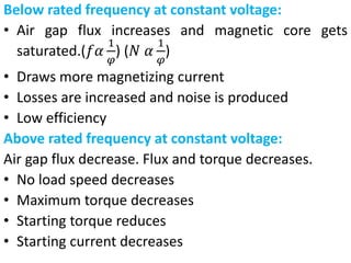 Below rated frequency at constant voltage:
• Air gap flux increases and magnetic core gets
saturated.(𝑓𝛼
1
𝜑
) (𝑁 𝛼
1
𝜑
)
• Draws more magnetizing current
• Losses are increased and noise is produced
• Low efficiency
Above rated frequency at constant voltage:
Air gap flux decrease. Flux and torque decreases.
• No load speed decreases
• Maximum torque decreases
• Starting torque reduces
• Starting current decreases
 