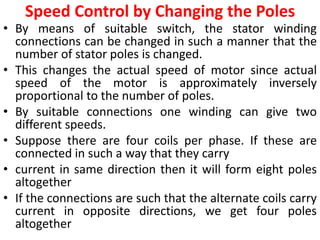 Speed Control by Changing the Poles
• By means of suitable switch, the stator winding
connections can be changed in such a manner that the
number of stator poles is changed.
• This changes the actual speed of motor since actual
speed of the motor is approximately inversely
proportional to the number of poles.
• By suitable connections one winding can give two
different speeds.
• Suppose there are four coils per phase. If these are
connected in such a way that they carry
• current in same direction then it will form eight poles
altogether
• If the connections are such that the alternate coils carry
current in opposite directions, we get four poles
altogether
 