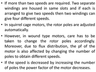 • If more than two speeds are required. Two separate
windings are housed in same slots and if each is
arranged to give two speeds then two windings can
give four different speeds.
• In squirrel cage motors, the rotor poles are adjusted
automatically.
• However, in wound type motors, care has to be
taken to change the rotor poles accordingly.
Moreover, due to flux distribution, the pf of the
motor is also affected by changing the number of
poles to obtain different speeds.
• If the speed is decreased by increasing the number
of poles the power factor of the motor decreases.
 