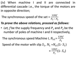 (iv) When machine I and II are connected in
differential cascade i.e., the torque of the motors are
in opposite direction;
The synchronous speed of the set =
120𝑓
𝑃1− 𝑃2
To prove the above relations, proceed as follows:
• Let, f be the supply frequency and P1 and P2 be the
number of poles of machine I and II respectively,
The synchronous speed Machine I, 𝑁𝑠1=
120𝑓
𝑃1
Speed of the motor with slip 𝑆1, 𝑁1 =𝑁𝑠1(1- 𝑆1)
=
120𝑓
𝑃1
(1- 𝑆1)
 