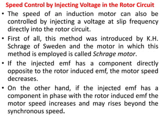 Speed Control by Injecting Voltage in the Rotor Circuit
• The speed of an induction motor can also be
controlled by injecting a voltage at slip frequency
directly into the rotor circuit.
• First of all, this method was introduced by K.H.
Schrage of Sweden and the motor in which this
method is employed is called Schrage motor.
• If the injected emf has a component directly
opposite to the rotor induced emf, the motor speed
decreases.
• On the other hand, if the injected emf has a
component in phase with the rotor induced emf the
motor speed increases and may rises beyond the
synchronous speed.
 