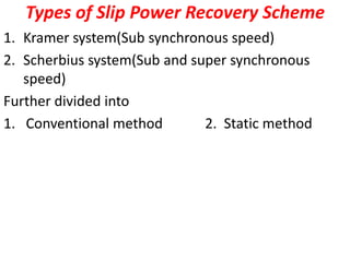Types of Slip Power Recovery Scheme
1. Kramer system(Sub synchronous speed)
2. Scherbius system(Sub and super synchronous
speed)
Further divided into
1. Conventional method 2. Static method
 