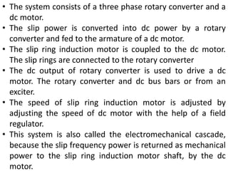 • The system consists of a three phase rotary converter and a
dc motor.
• The slip power is converted into dc power by a rotary
converter and fed to the armature of a dc motor.
• The slip ring induction motor is coupled to the dc motor.
The slip rings are connected to the rotary converter
• The dc output of rotary converter is used to drive a dc
motor. The rotary converter and dc bus bars or from an
exciter.
• The speed of slip ring induction motor is adjusted by
adjusting the speed of dc motor with the help of a field
regulator.
• This system is also called the electromechanical cascade,
because the slip frequency power is returned as mechanical
power to the slip ring induction motor shaft, by the dc
motor.
 