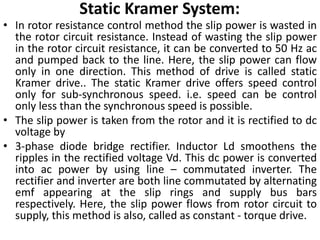 Static Kramer System:
• In rotor resistance control method the slip power is wasted in
the rotor circuit resistance. Instead of wasting the slip power
in the rotor circuit resistance, it can be converted to 50 Hz ac
and pumped back to the line. Here, the slip power can flow
only in one direction. This method of drive is called static
Kramer drive.. The static Kramer drive offers speed control
only for sub-synchronous speed. i.e. speed can be control
only less than the synchronous speed is possible.
• The slip power is taken from the rotor and it is rectified to dc
voltage by
• 3-phase diode bridge rectifier. Inductor Ld smoothens the
ripples in the rectified voltage Vd. This dc power is converted
into ac power by using line – commutated inverter. The
rectifier and inverter are both line commutated by alternating
emf appearing at the slip rings and supply bus bars
respectively. Here, the slip power flows from rotor circuit to
supply, this method is also, called as constant - torque drive.
 