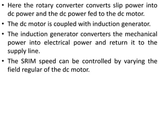 • Here the rotary converter converts slip power into
dc power and the dc power fed to the dc motor.
• The dc motor is coupled with induction generator.
• The induction generator converters the mechanical
power into electrical power and return it to the
supply line.
• The SRIM speed can be controlled by varying the
field regular of the dc motor.
 