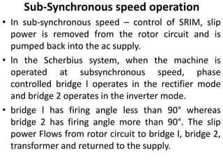 Sub-Synchronous speed operation
• In sub-synchronous speed – control of SRIM, slip
power is removed from the rotor circuit and is
pumped back into the ac supply.
• ln the Scherbius system, when the machine is
operated at subsynchronous speed, phase
controlled bridge l operates in the rectifier mode
and bridge 2 operates in the inverter mode.
• bridge l has firing angle less than 90° whereas
bridge 2 has firing angle more than 90°. The slip
power Flows from rotor circuit to bridge l, bridge 2,
transformer and returned to the supply.
 
