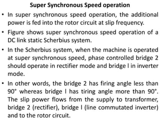 Super Synchronous Speed operation
• In super synchronous speed operation, the additional
power is fed into the rotor circuit at slip frequency.
• Figure shows super synchronous speed operation of a
DC link static Scherbius system.
• In the Scherbius system, when the machine is operated
at super synchronous speed, phase controlled bridge 2
should operate in rectifier mode and bridge l in inverter
mode.
• In other words, the bridge 2 has firing angle less than
90° whereas bridge l has tiring angle more than 90°.
The slip power flows from the supply to transformer,
bridge 2 (rectifier), bridge l (line commutated inverter)
and to the rotor circuit.
 