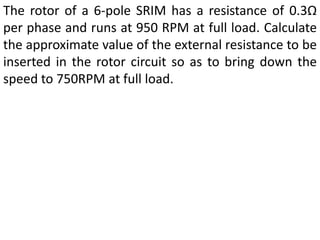 The rotor of a 6-pole SRIM has a resistance of 0.3Ω
per phase and runs at 950 RPM at full load. Calculate
the approximate value of the external resistance to be
inserted in the rotor circuit so as to bring down the
speed to 750RPM at full load.
 