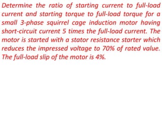Determine the ratio of starting current to full-load
current and starting torque to full-load torque for a
small 3-phase squirrel cage induction motor having
short-circuit current 5 times the full-load current. The
motor is started with a stator resistance starter which
reduces the impressed voltage to 70% of rated value.
The full-load slip of the motor is 4%.
 