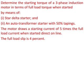 Determine the starting torque of a 3-phase induction
motor in terms of full load torque when started
by means of:
(i) Star delta starter; and
(ii) An auto-transformer starter with 50% tapings.
The motor draws a starting current of 5 times the full
load current when started direct on line.
The full load slip is 4 percent.
 