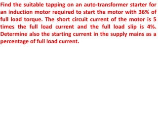 Find the suitable tapping on an auto-transformer starter for
an induction motor required to start the motor with 36% of
full load torque. The short circuit current of the motor is 5
times the full load current and the full load slip is 4%.
Determine also the starting current in the supply mains as a
percentage of full load current.
 
