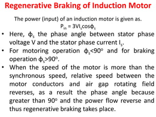 Regenerative Braking of Induction Motor
The power (input) of an induction motor is given as.
Pin = 3VIscosφs
• Here, φs the phase angle between stator phase
voltage V and the stator phase current Is.
• For motoring operation φs<90o and for braking
operation φs>90o.
• When the speed of the motor is more than the
synchronous speed, relative speed between the
motor conductors and air gap rotating field
reverses, as a result the phase angle because
greater than 90o and the power flow reverse and
thus regenerative braking takes place.
 