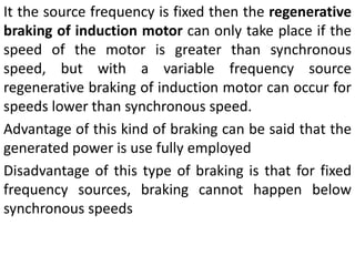 It the source frequency is fixed then the regenerative
braking of induction motor can only take place if the
speed of the motor is greater than synchronous
speed, but with a variable frequency source
regenerative braking of induction motor can occur for
speeds lower than synchronous speed.
Advantage of this kind of braking can be said that the
generated power is use fully employed
Disadvantage of this type of braking is that for fixed
frequency sources, braking cannot happen below
synchronous speeds
 