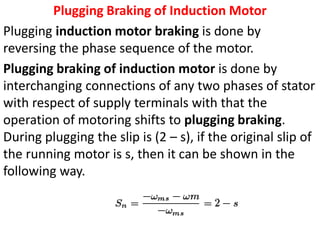 Plugging Braking of Induction Motor
Plugging induction motor braking is done by
reversing the phase sequence of the motor.
Plugging braking of induction motor is done by
interchanging connections of any two phases of stator
with respect of supply terminals with that the
operation of motoring shifts to plugging braking.
During plugging the slip is (2 – s), if the original slip of
the running motor is s, then it can be shown in the
following way.
 