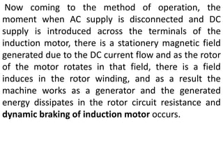 Now coming to the method of operation, the
moment when AC supply is disconnected and DC
supply is introduced across the terminals of the
induction motor, there is a stationery magnetic field
generated due to the DC current flow and as the rotor
of the motor rotates in that field, there is a field
induces in the rotor winding, and as a result the
machine works as a generator and the generated
energy dissipates in the rotor circuit resistance and
dynamic braking of induction motor occurs.
 