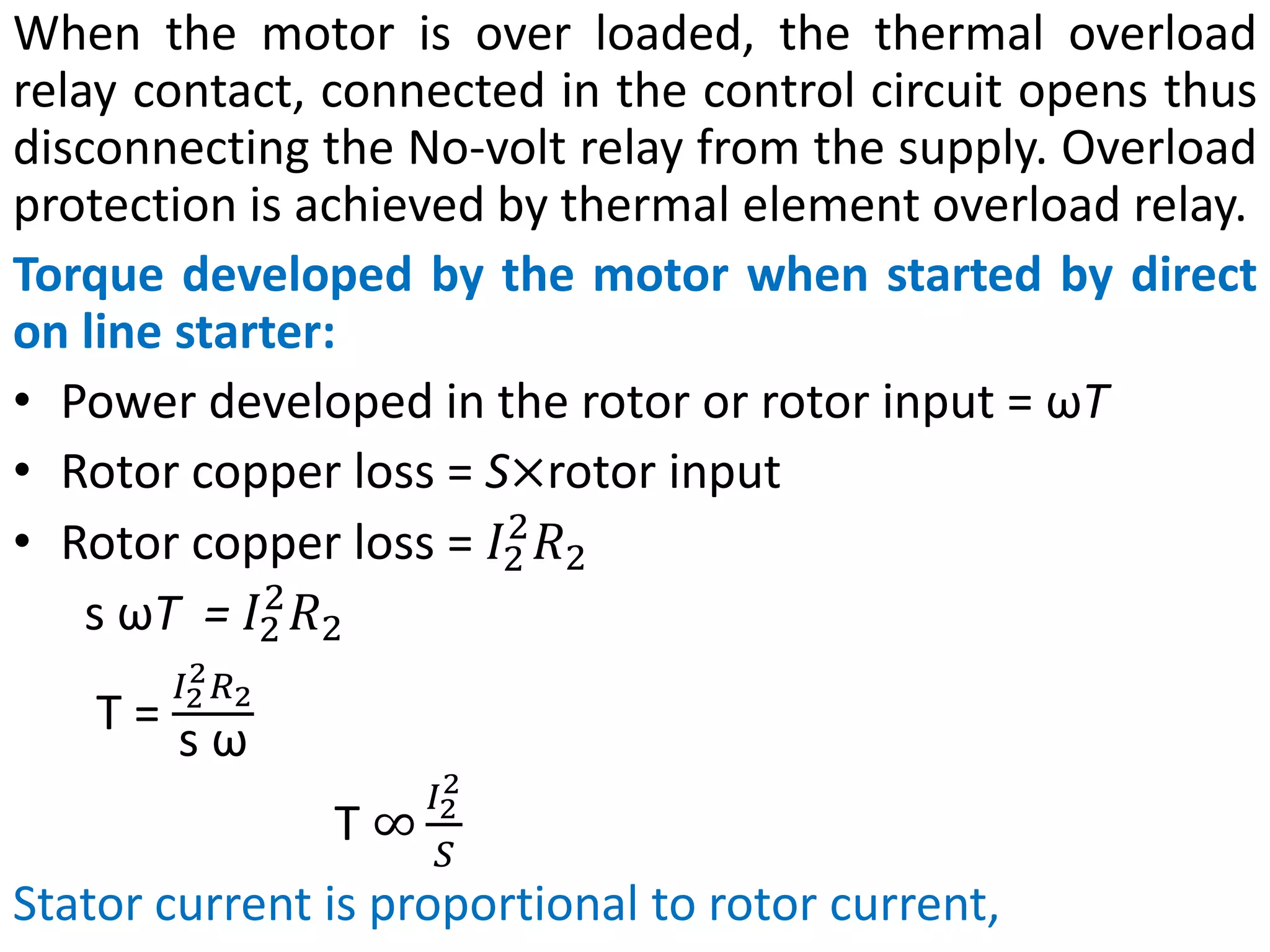 When the motor is over loaded, the thermal overload
relay contact, connected in the control circuit opens thus
disconnecting the No-volt relay from the supply. Overload
protection is achieved by thermal element overload relay.
Torque developed by the motor when started by direct
on line starter:
• Power developed in the rotor or rotor input = ωT
• Rotor copper loss = S×rotor input
• Rotor copper loss = 𝐼2
2
𝑅2
s ωT = 𝐼2
2
𝑅2
T =
𝐼2
2𝑅2
s ω
T ∞
𝐼2
2
𝑆
Stator current is proportional to rotor current,
 