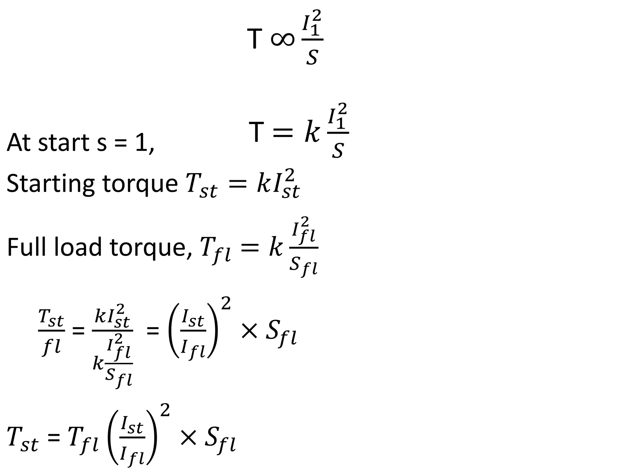At start s = 1,
Starting torque 𝑇𝑠𝑡 = 𝑘𝐼𝑠𝑡
2
Full load torque, 𝑇𝑓𝑙 = 𝑘
𝐼𝑓𝑙
2
𝑆𝑓𝑙
𝑇𝑠𝑡
𝑓𝑙
=
𝑘𝐼𝑠𝑡
2
𝑘
𝐼𝑓𝑙
2
𝑆𝑓𝑙
=
𝐼𝑠𝑡
𝐼𝑓𝑙
2
× 𝑆𝑓𝑙
𝑇𝑠𝑡 = 𝑇𝑓𝑙
𝐼𝑠𝑡
𝐼𝑓𝑙
2
× 𝑆𝑓𝑙
T ∞
𝐼1
2
𝑆
T = 𝑘
𝐼1
2
𝑆
 