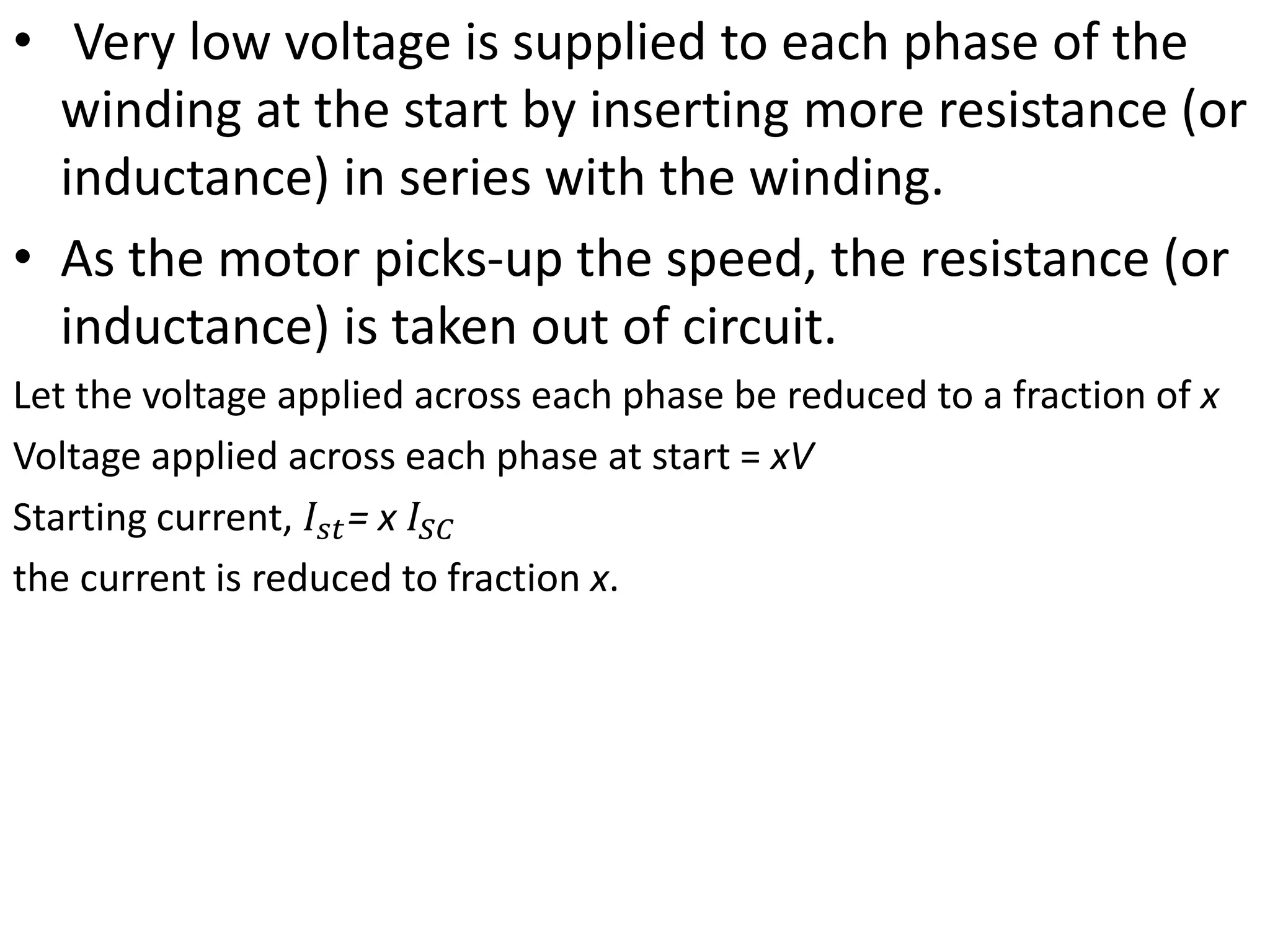 • Very low voltage is supplied to each phase of the
winding at the start by inserting more resistance (or
inductance) in series with the winding.
• As the motor picks-up the speed, the resistance (or
inductance) is taken out of circuit.
Let the voltage applied across each phase be reduced to a fraction of x
Voltage applied across each phase at start = xV
Starting current, 𝐼𝑠𝑡= x 𝐼𝑆𝐶
the current is reduced to fraction x.
 