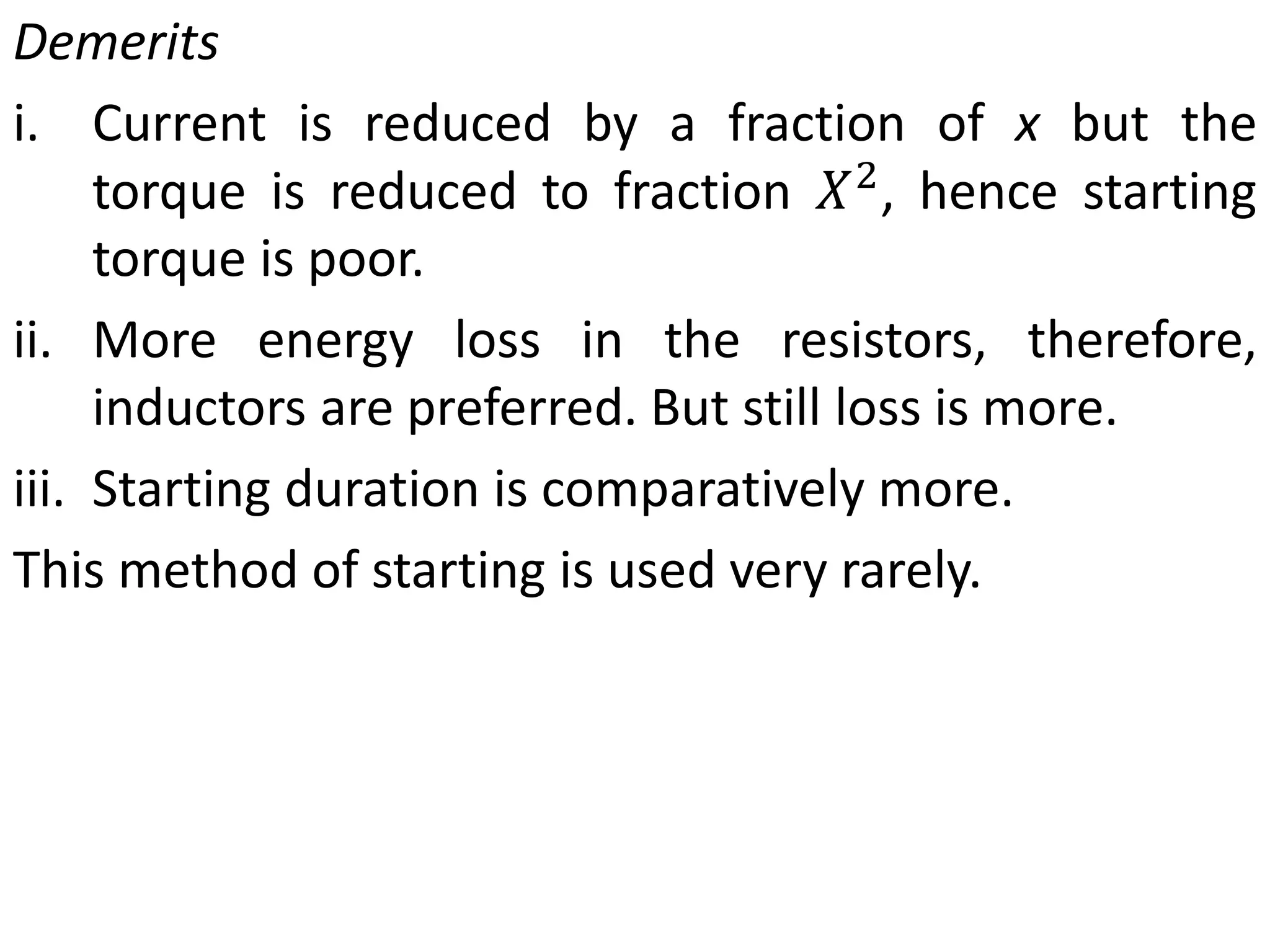 Demerits
i. Current is reduced by a fraction of x but the
torque is reduced to fraction 𝑋2
, hence starting
torque is poor.
ii. More energy loss in the resistors, therefore,
inductors are preferred. But still loss is more.
iii. Starting duration is comparatively more.
This method of starting is used very rarely.
 
