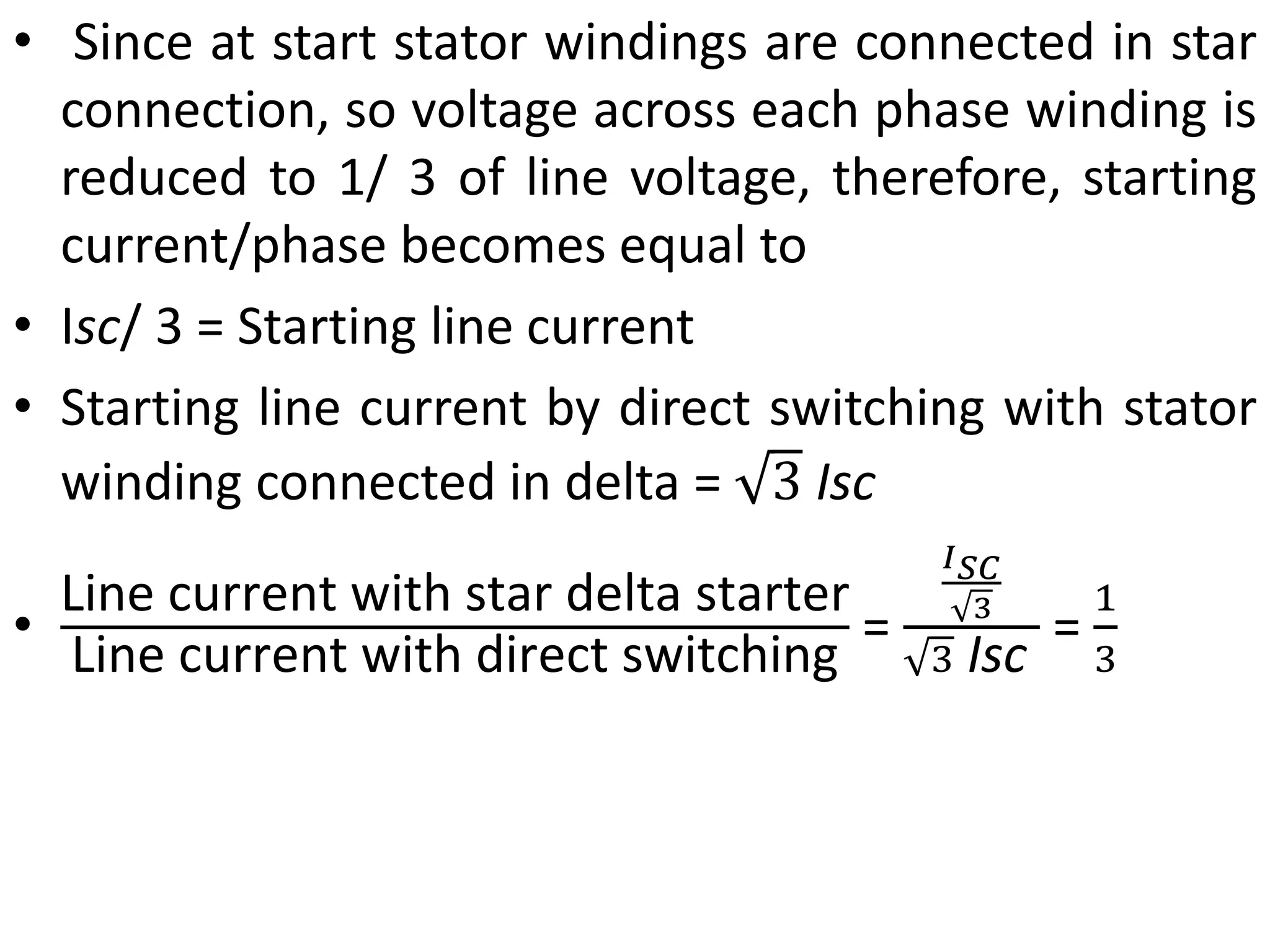 • Since at start stator windings are connected in star
connection, so voltage across each phase winding is
reduced to 1/ 3 of line voltage, therefore, starting
current/phase becomes equal to
• Isc/ 3 = Starting line current
• Starting line current by direct switching with stator
winding connected in delta = 3 Isc
•
Line current with star delta starter
Line current with direct switching
=
𝐼𝑆𝐶
3
3 Isc
=
1
3
 