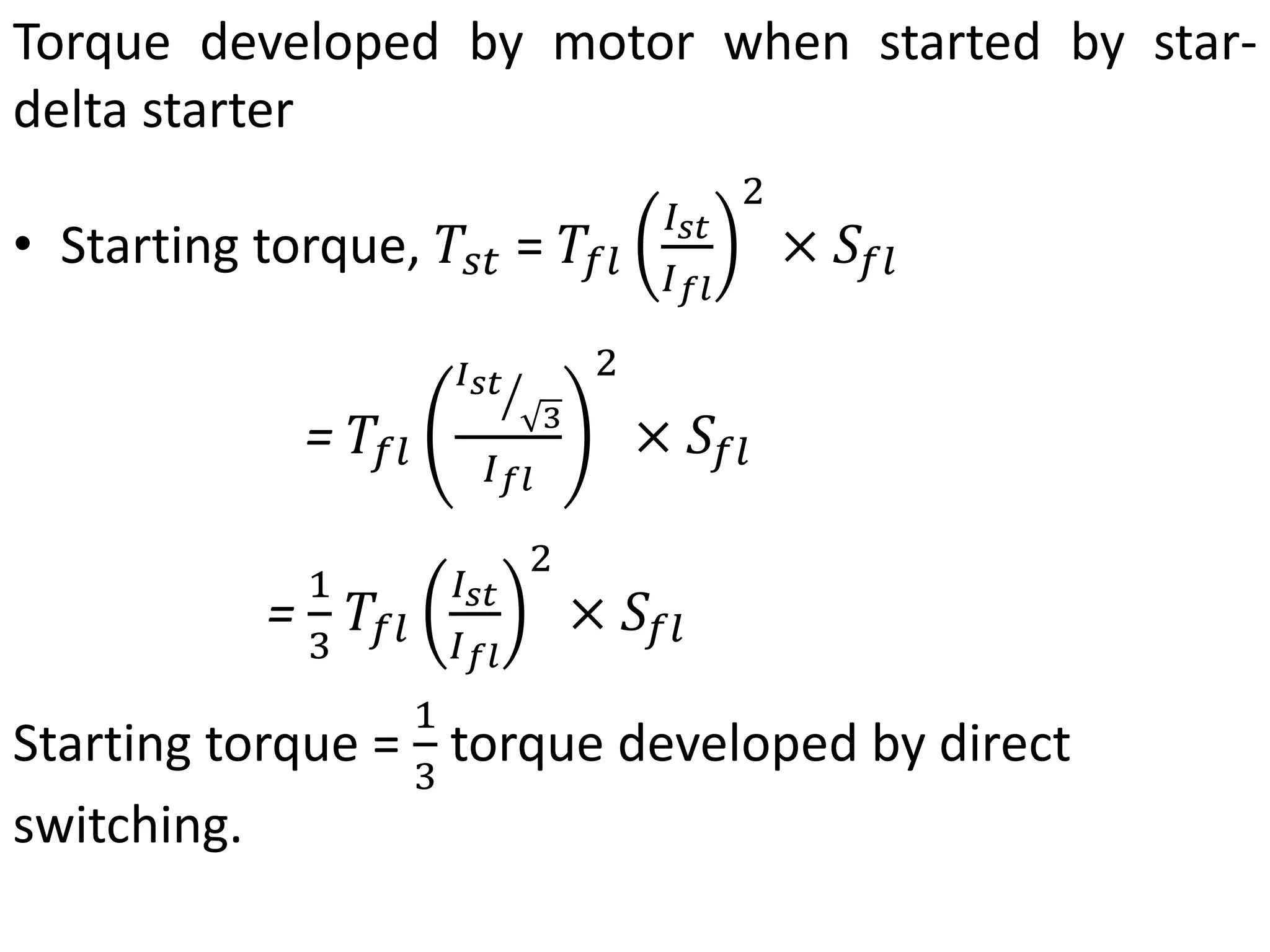 Torque developed by motor when started by star-
delta starter
• Starting torque, 𝑇𝑠𝑡 = 𝑇𝑓𝑙
𝐼𝑠𝑡
𝐼𝑓𝑙
2
× 𝑆𝑓𝑙
= 𝑇𝑓𝑙
𝐼𝑠𝑡
3
𝐼𝑓𝑙
2
× 𝑆𝑓𝑙
=
1
3
𝑇𝑓𝑙
𝐼𝑠𝑡
𝐼𝑓𝑙
2
× 𝑆𝑓𝑙
Starting torque =
1
3
torque developed by direct
switching.
 