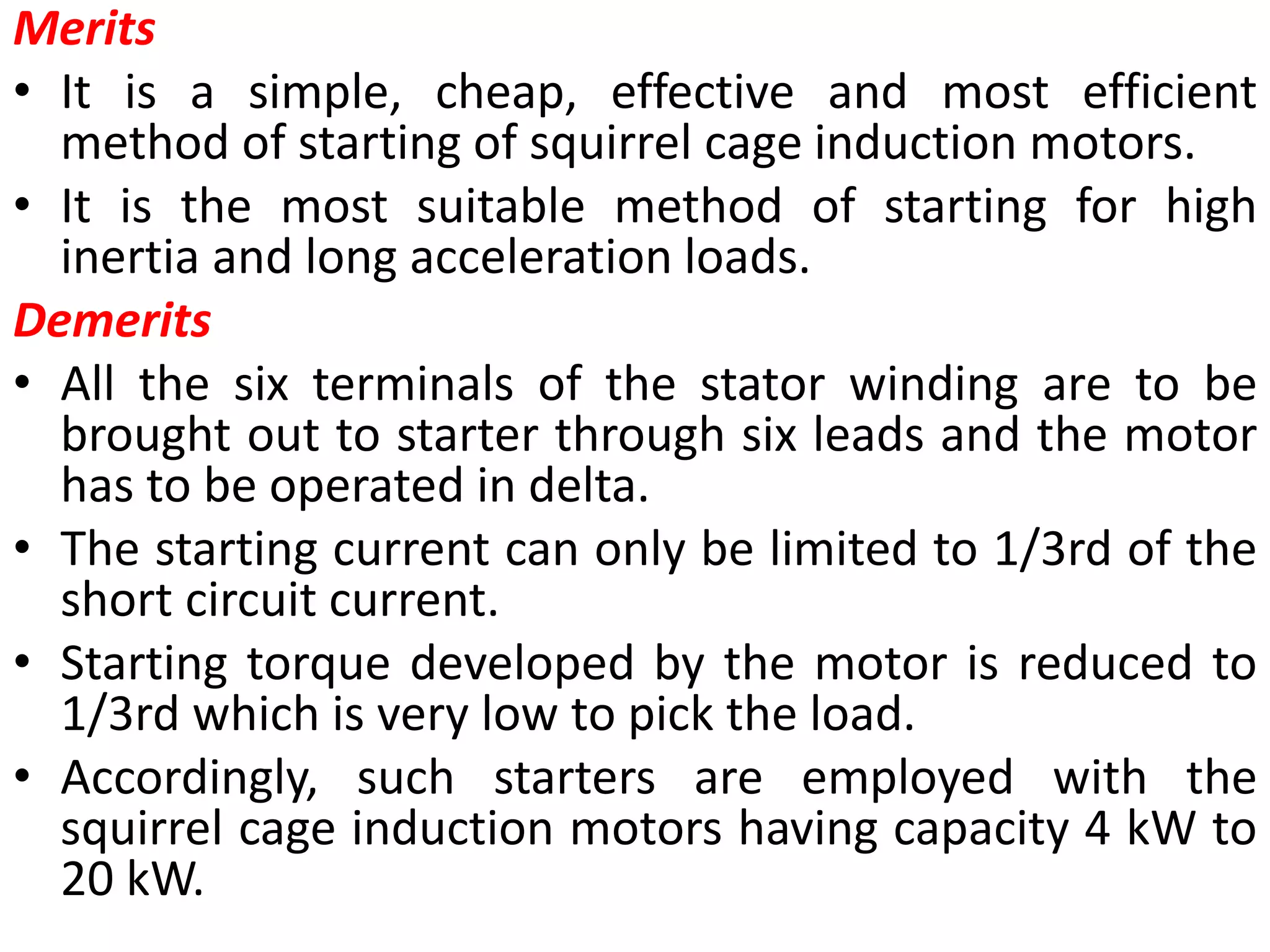 Merits
• It is a simple, cheap, effective and most efficient
method of starting of squirrel cage induction motors.
• It is the most suitable method of starting for high
inertia and long acceleration loads.
Demerits
• All the six terminals of the stator winding are to be
brought out to starter through six leads and the motor
has to be operated in delta.
• The starting current can only be limited to 1/3rd of the
short circuit current.
• Starting torque developed by the motor is reduced to
1/3rd which is very low to pick the load.
• Accordingly, such starters are employed with the
squirrel cage induction motors having capacity 4 kW to
20 kW.
 