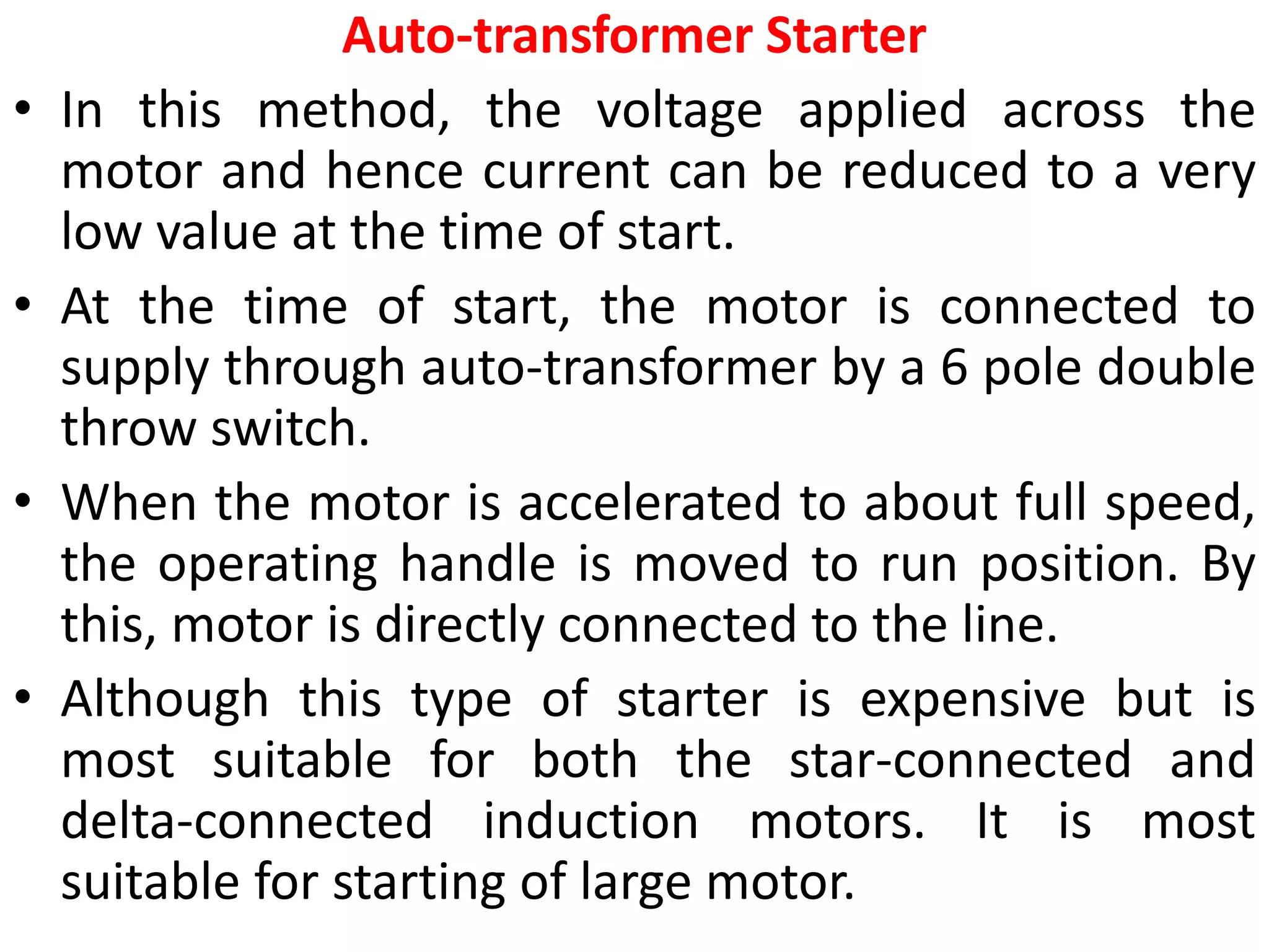 Auto-transformer Starter
• In this method, the voltage applied across the
motor and hence current can be reduced to a very
low value at the time of start.
• At the time of start, the motor is connected to
supply through auto-transformer by a 6 pole double
throw switch.
• When the motor is accelerated to about full speed,
the operating handle is moved to run position. By
this, motor is directly connected to the line.
• Although this type of starter is expensive but is
most suitable for both the star-connected and
delta-connected induction motors. It is most
suitable for starting of large motor.
 