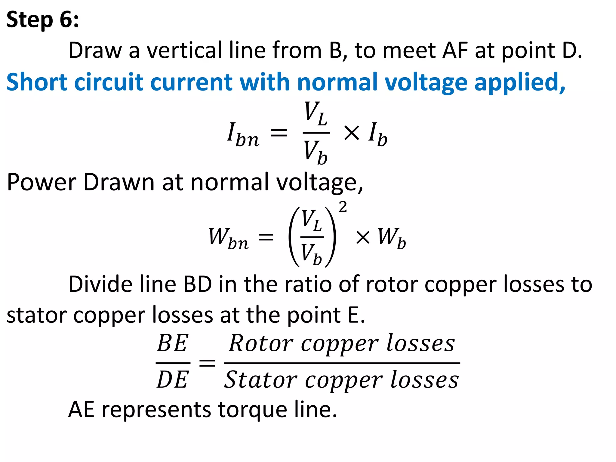 Step 6:
Draw a vertical line from B, to meet AF at point D.
Short circuit current with normal voltage applied,
𝐼𝑏𝑛 =
𝑉𝐿
𝑉𝑏
× 𝐼𝑏
Power Drawn at normal voltage,
𝑊𝑏𝑛 =
𝑉𝐿
𝑉𝑏
2
× 𝑊𝑏
Divide line BD in the ratio of rotor copper losses to
stator copper losses at the point E.
𝐵𝐸
𝐷𝐸
=
𝑅𝑜𝑡𝑜𝑟 𝑐𝑜𝑝𝑝𝑒𝑟 𝑙𝑜𝑠𝑠𝑒𝑠
𝑆𝑡𝑎𝑡𝑜𝑟 𝑐𝑜𝑝𝑝𝑒𝑟 𝑙𝑜𝑠𝑠𝑒𝑠
AE represents torque line.
 