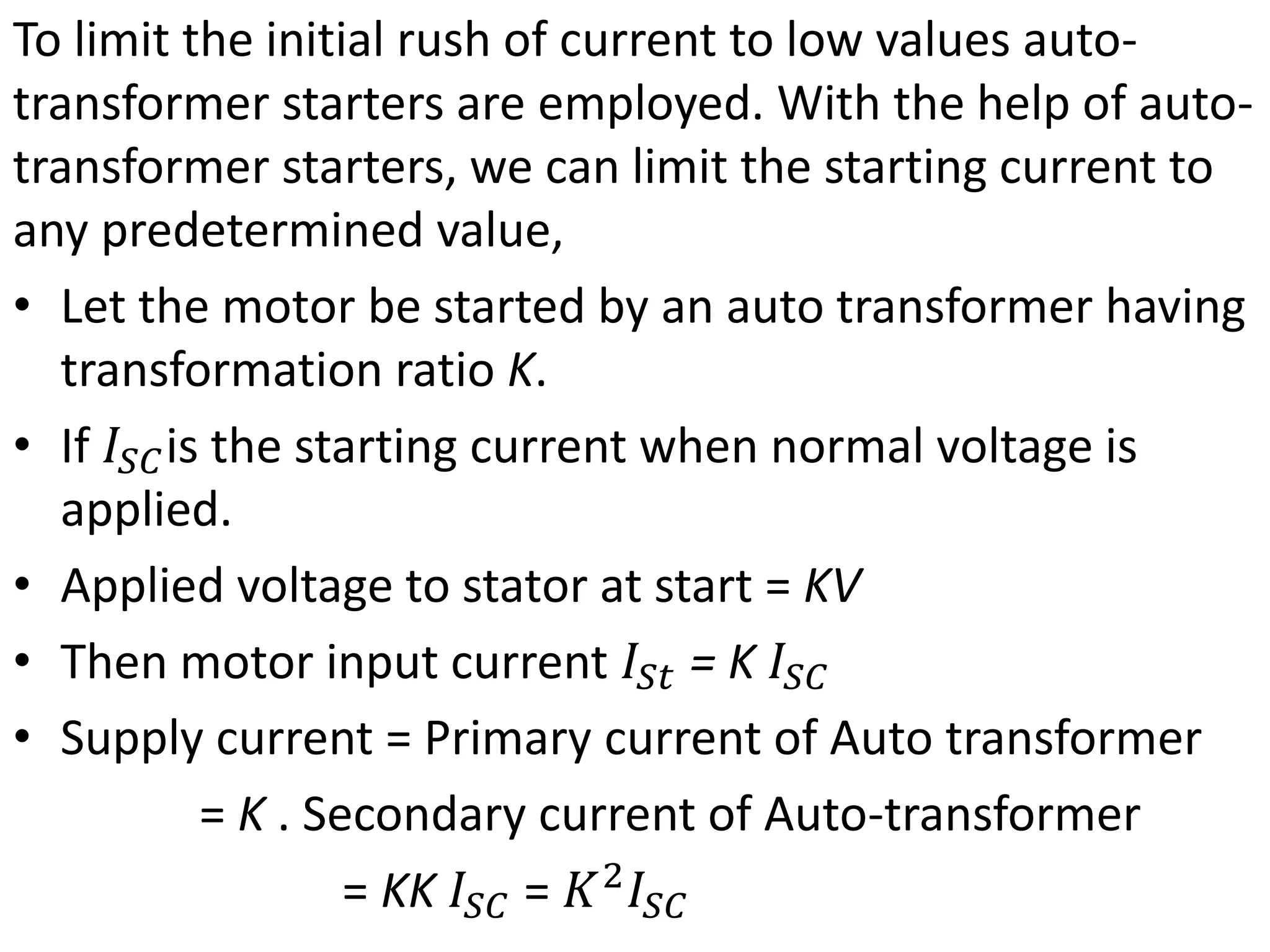 To limit the initial rush of current to low values auto-
transformer starters are employed. With the help of auto-
transformer starters, we can limit the starting current to
any predetermined value,
• Let the motor be started by an auto transformer having
transformation ratio K.
• If 𝐼𝑆𝐶is the starting current when normal voltage is
applied.
• Applied voltage to stator at start = KV
• Then motor input current 𝐼𝑆𝑡 = K 𝐼𝑆𝐶
• Supply current = Primary current of Auto transformer
= K . Secondary current of Auto-transformer
= KK 𝐼𝑆𝐶 = 𝐾2
𝐼𝑆𝐶
 