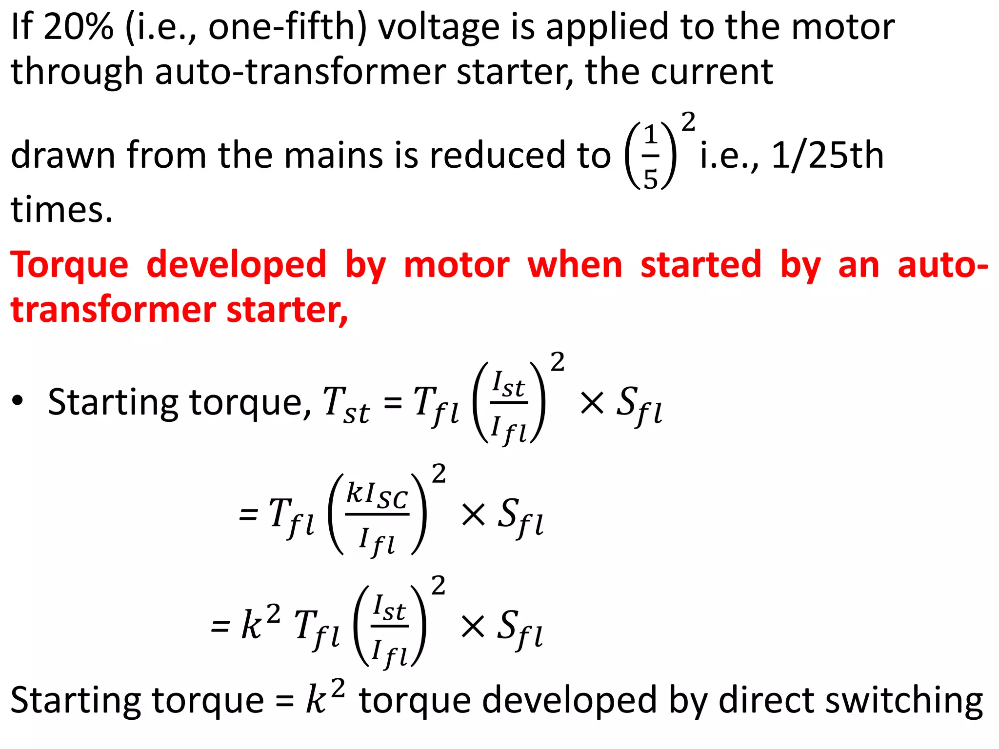 If 20% (i.e., one-fifth) voltage is applied to the motor
through auto-transformer starter, the current
drawn from the mains is reduced to
1
5
2
i.e., 1/25th
times.
Torque developed by motor when started by an auto-
transformer starter,
• Starting torque, 𝑇𝑠𝑡 = 𝑇𝑓𝑙
𝐼𝑠𝑡
𝐼𝑓𝑙
2
× 𝑆𝑓𝑙
= 𝑇𝑓𝑙
𝑘𝐼𝑆𝐶
𝐼𝑓𝑙
2
× 𝑆𝑓𝑙
= 𝑘2
𝑇𝑓𝑙
𝐼𝑠𝑡
𝐼𝑓𝑙
2
× 𝑆𝑓𝑙
Starting torque = 𝑘2
torque developed by direct switching
 