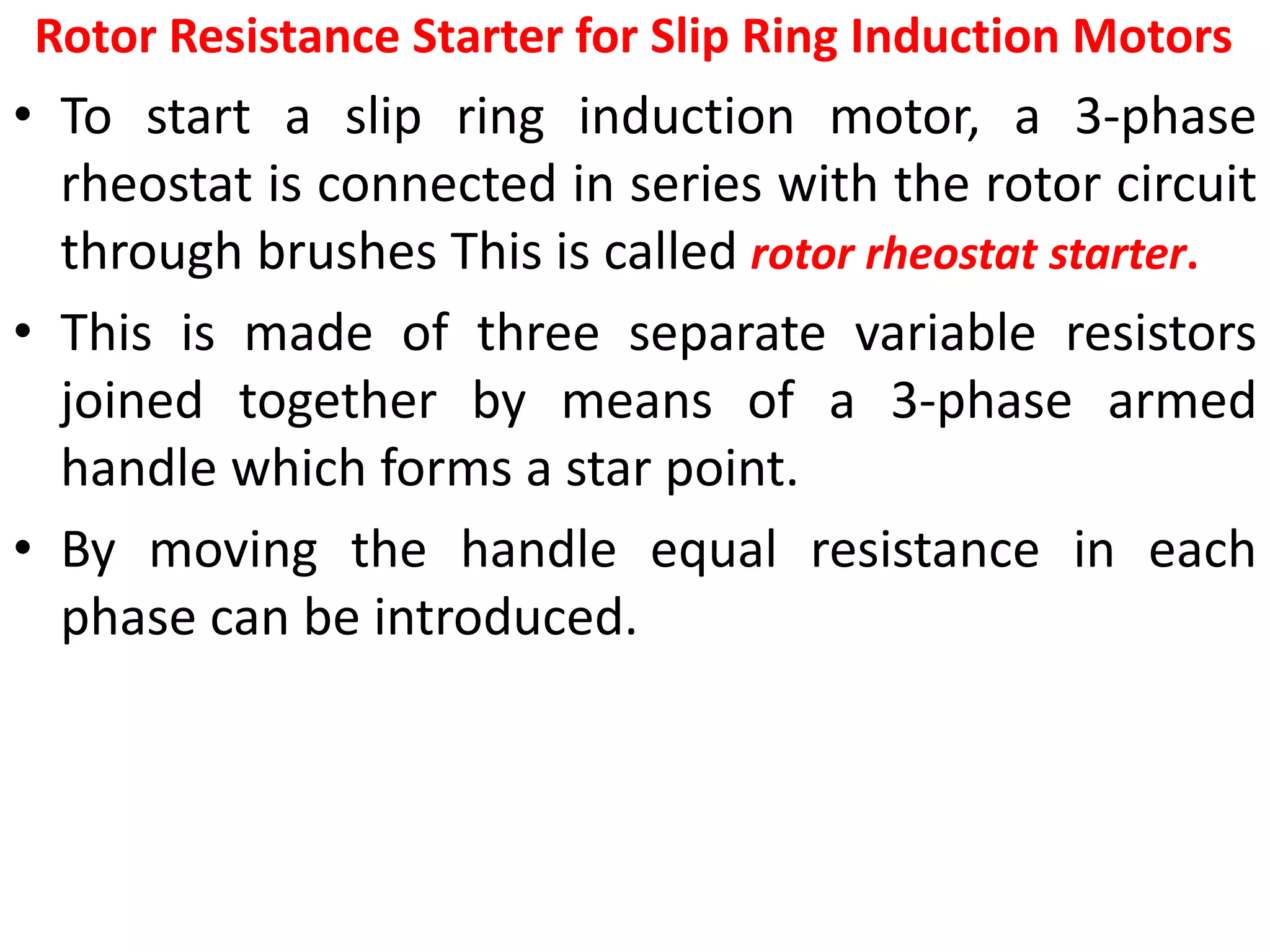 Rotor Resistance Starter for Slip Ring Induction Motors
• To start a slip ring induction motor, a 3-phase
rheostat is connected in series with the rotor circuit
through brushes This is called rotor rheostat starter.
• This is made of three separate variable resistors
joined together by means of a 3-phase armed
handle which forms a star point.
• By moving the handle equal resistance in each
phase can be introduced.
 