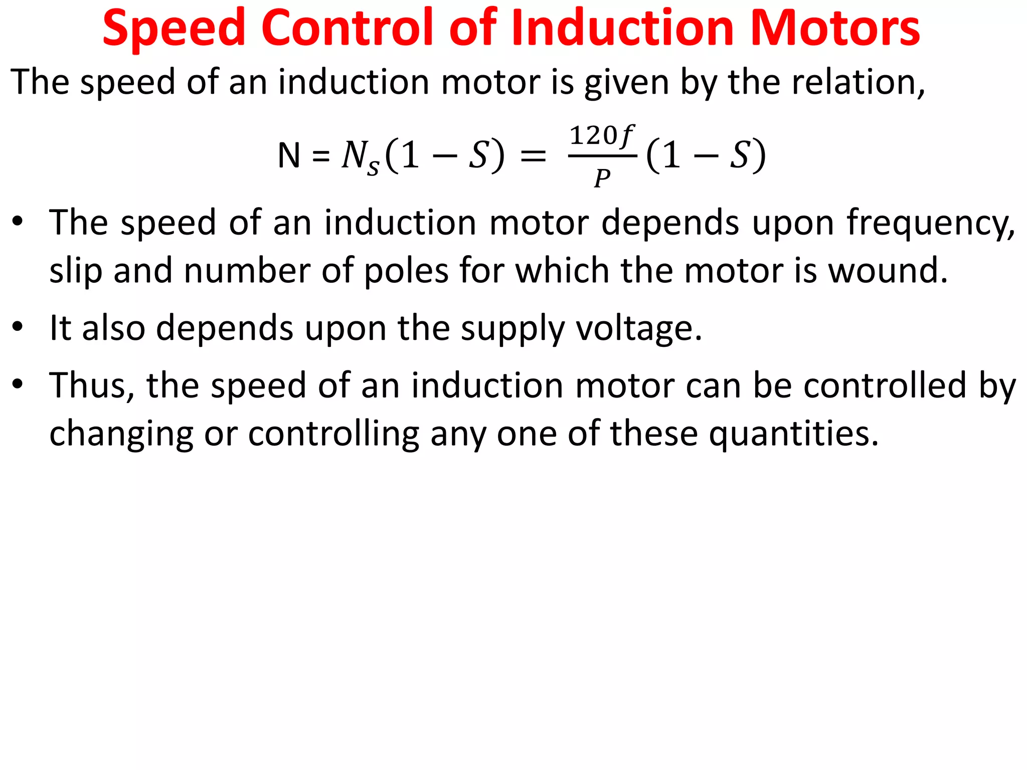 Speed Control of Induction Motors
The speed of an induction motor is given by the relation,
N = 𝑁𝑠 1 − 𝑆 =
120𝑓
𝑃
1 − 𝑆
• The speed of an induction motor depends upon frequency,
slip and number of poles for which the motor is wound.
• It also depends upon the supply voltage.
• Thus, the speed of an induction motor can be controlled by
changing or controlling any one of these quantities.
 