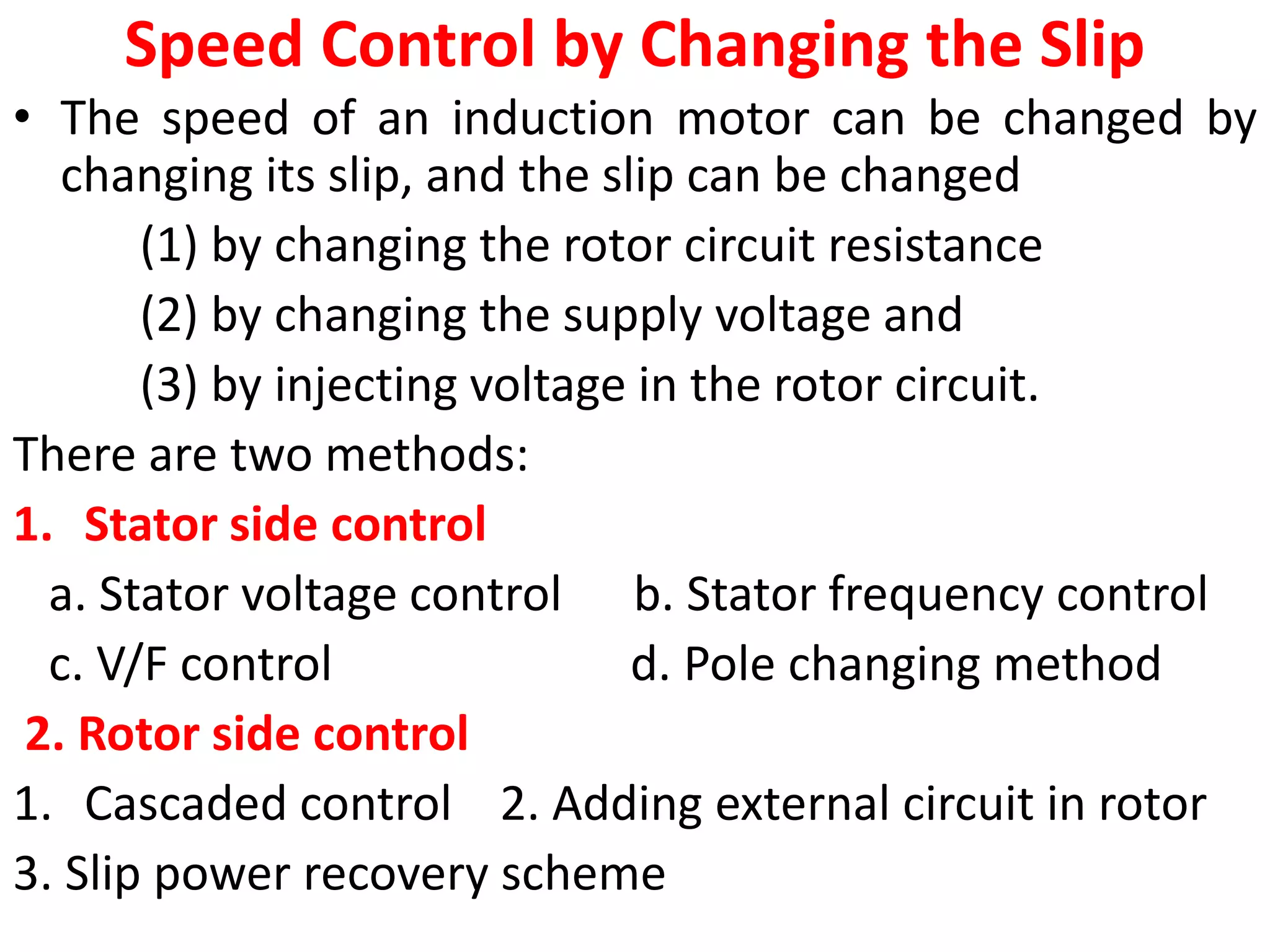 Speed Control by Changing the Slip
• The speed of an induction motor can be changed by
changing its slip, and the slip can be changed
(1) by changing the rotor circuit resistance
(2) by changing the supply voltage and
(3) by injecting voltage in the rotor circuit.
There are two methods:
1. Stator side control
a. Stator voltage control b. Stator frequency control
c. V/F control d. Pole changing method
2. Rotor side control
1. Cascaded control 2. Adding external circuit in rotor
3. Slip power recovery scheme
 