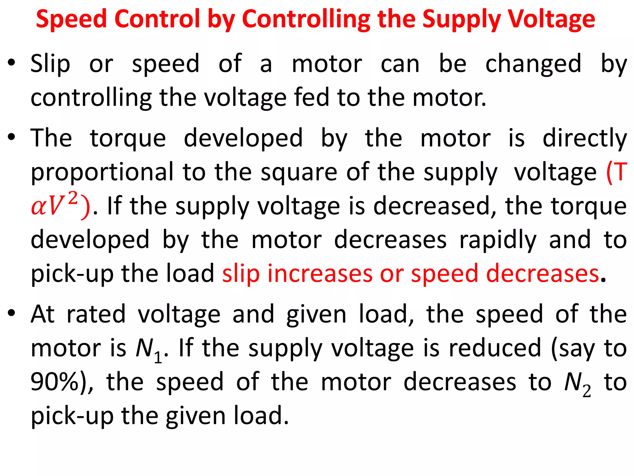Speed Control by Controlling the Supply Voltage
• Slip or speed of a motor can be changed by
controlling the voltage fed to the motor.
• The torque developed by the motor is directly
proportional to the square of the supply voltage (T
𝛼𝑉2
). If the supply voltage is decreased, the torque
developed by the motor decreases rapidly and to
pick-up the load slip increases or speed decreases.
• At rated voltage and given load, the speed of the
motor is N1. If the supply voltage is reduced (say to
90%), the speed of the motor decreases to N2 to
pick-up the given load.
 