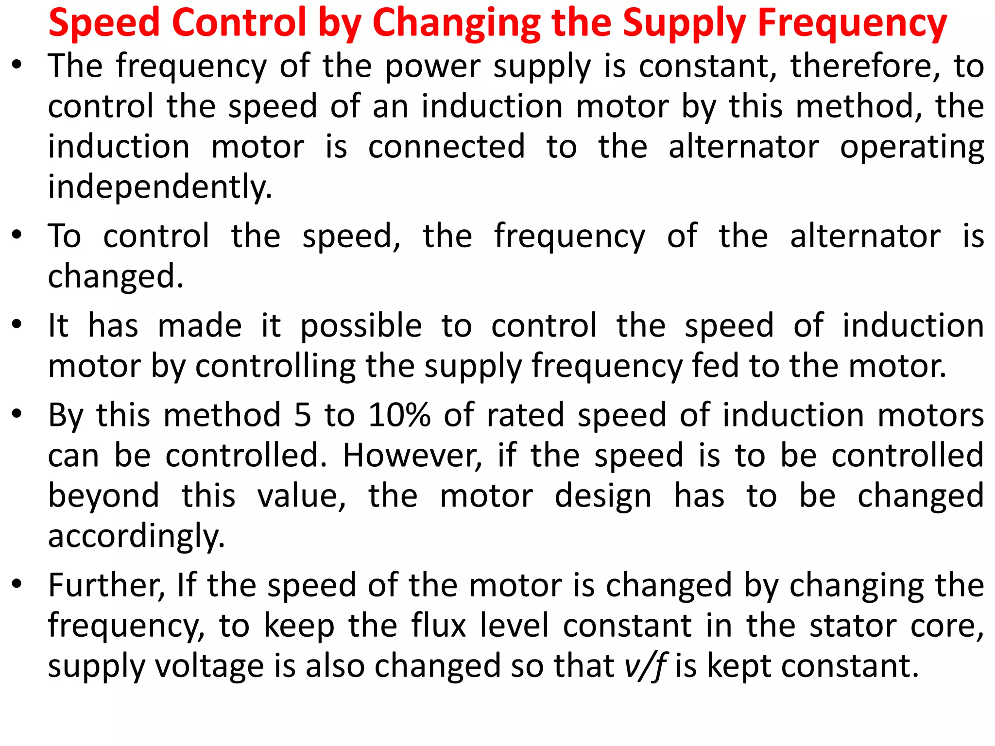Speed Control by Changing the Supply Frequency
• The frequency of the power supply is constant, therefore, to
control the speed of an induction motor by this method, the
induction motor is connected to the alternator operating
independently.
• To control the speed, the frequency of the alternator is
changed.
• It has made it possible to control the speed of induction
motor by controlling the supply frequency fed to the motor.
• By this method 5 to 10% of rated speed of induction motors
can be controlled. However, if the speed is to be controlled
beyond this value, the motor design has to be changed
accordingly.
• Further, If the speed of the motor is changed by changing the
frequency, to keep the flux level constant in the stator core,
supply voltage is also changed so that v/f is kept constant.
 