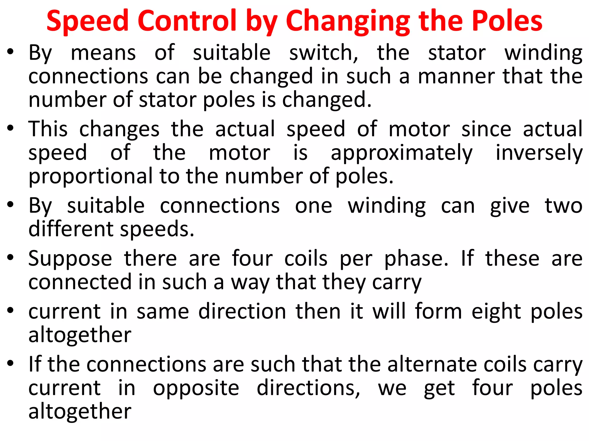 Speed Control by Changing the Poles
• By means of suitable switch, the stator winding
connections can be changed in such a manner that the
number of stator poles is changed.
• This changes the actual speed of motor since actual
speed of the motor is approximately inversely
proportional to the number of poles.
• By suitable connections one winding can give two
different speeds.
• Suppose there are four coils per phase. If these are
connected in such a way that they carry
• current in same direction then it will form eight poles
altogether
• If the connections are such that the alternate coils carry
current in opposite directions, we get four poles
altogether
 
