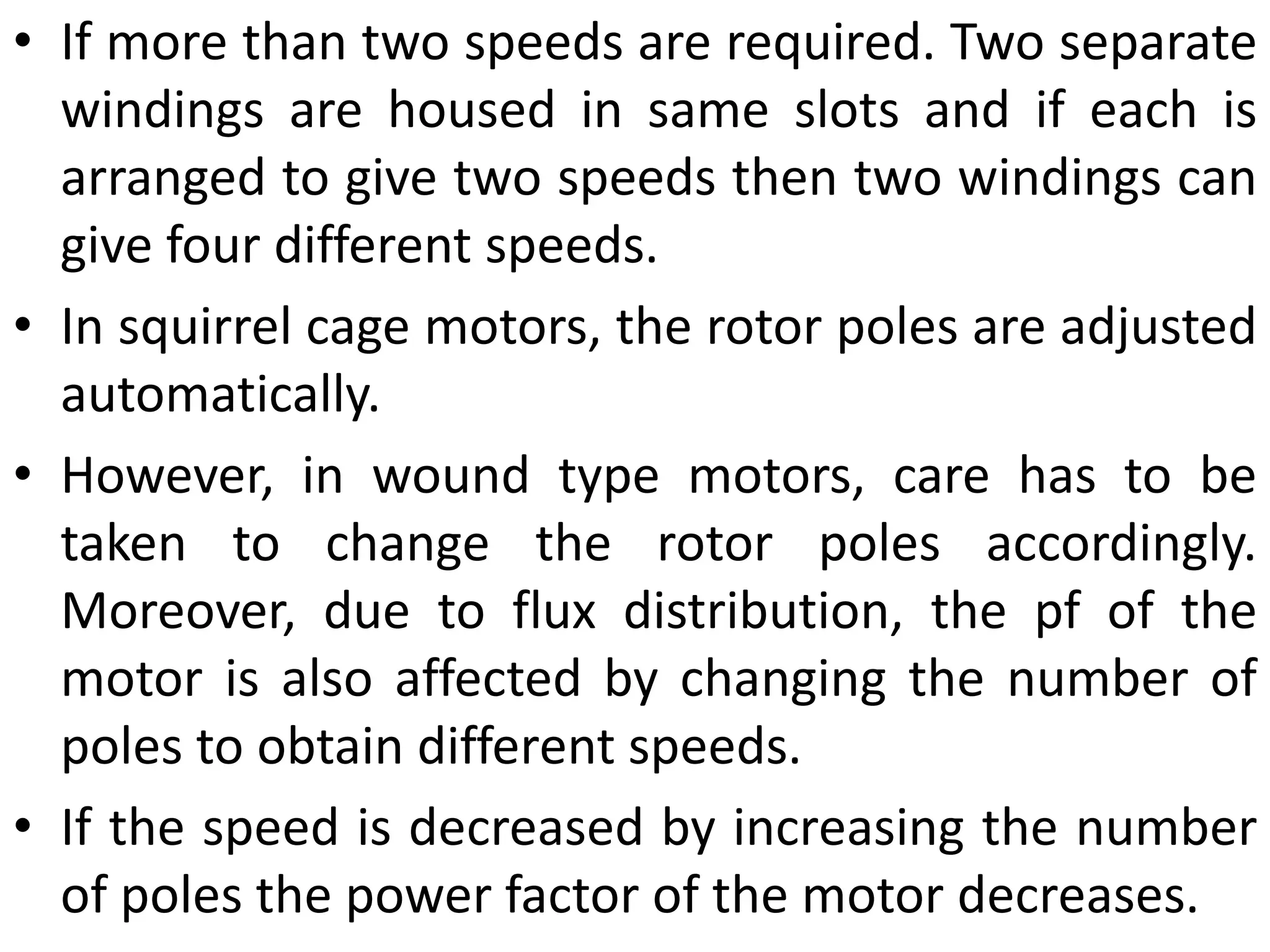 • If more than two speeds are required. Two separate
windings are housed in same slots and if each is
arranged to give two speeds then two windings can
give four different speeds.
• In squirrel cage motors, the rotor poles are adjusted
automatically.
• However, in wound type motors, care has to be
taken to change the rotor poles accordingly.
Moreover, due to flux distribution, the pf of the
motor is also affected by changing the number of
poles to obtain different speeds.
• If the speed is decreased by increasing the number
of poles the power factor of the motor decreases.
 