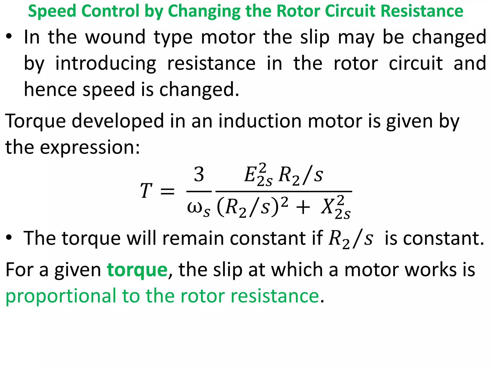 Speed Control by Changing the Rotor Circuit Resistance
• In the wound type motor the slip may be changed
by introducing resistance in the rotor circuit and
hence speed is changed.
Torque developed in an induction motor is given by
the expression:
𝑇 =
3
ω𝑠
𝐸2𝑠
2
𝑅2 𝑠
𝑅2 𝑠 2 + 𝑋2𝑠
2
• The torque will remain constant if 𝑅2 𝑠 is constant.
For a given torque, the slip at which a motor works is
proportional to the rotor resistance.
 