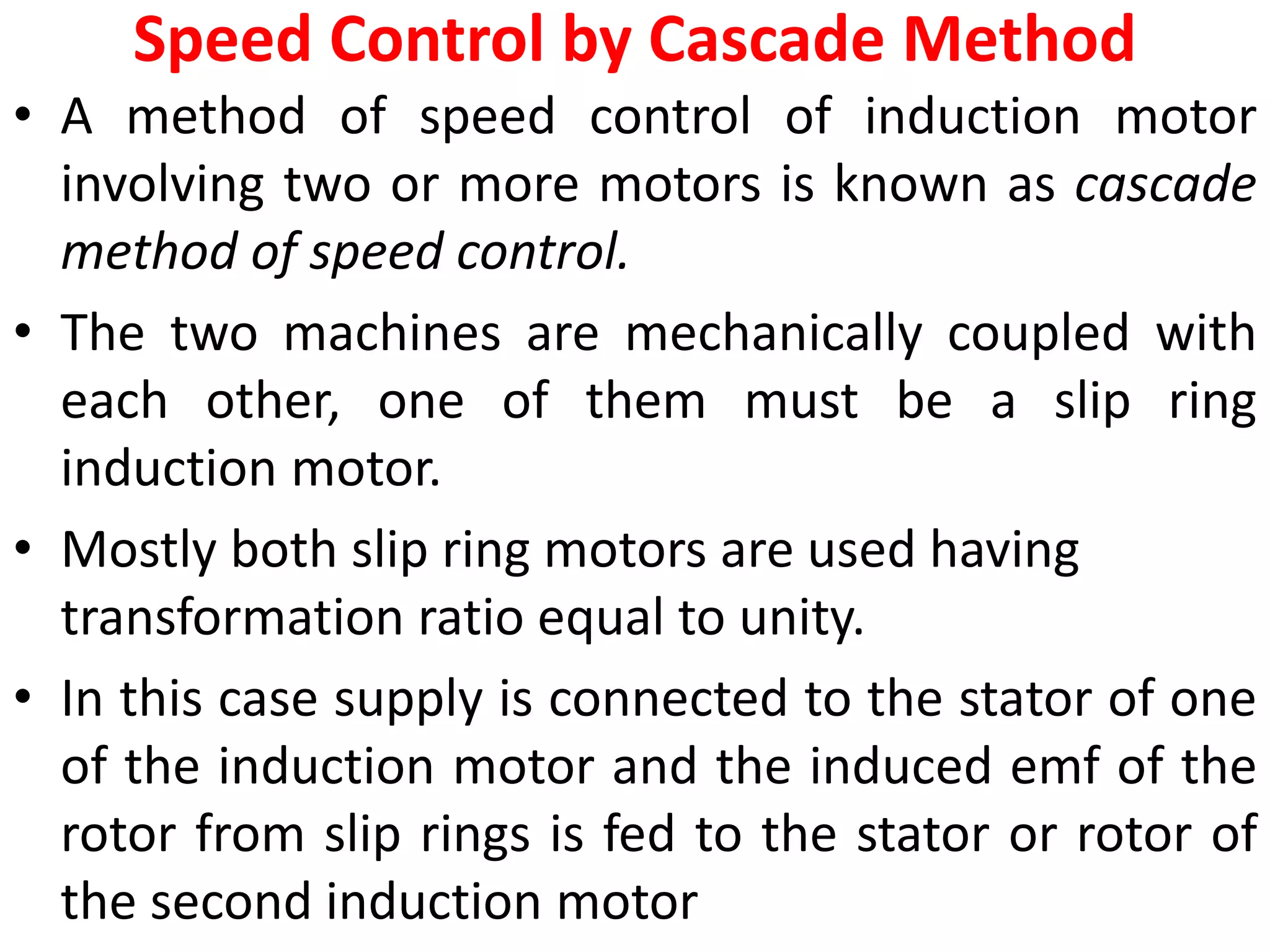 Speed Control by Cascade Method
• A method of speed control of induction motor
involving two or more motors is known as cascade
method of speed control.
• The two machines are mechanically coupled with
each other, one of them must be a slip ring
induction motor.
• Mostly both slip ring motors are used having
transformation ratio equal to unity.
• In this case supply is connected to the stator of one
of the induction motor and the induced emf of the
rotor from slip rings is fed to the stator or rotor of
the second induction motor
 