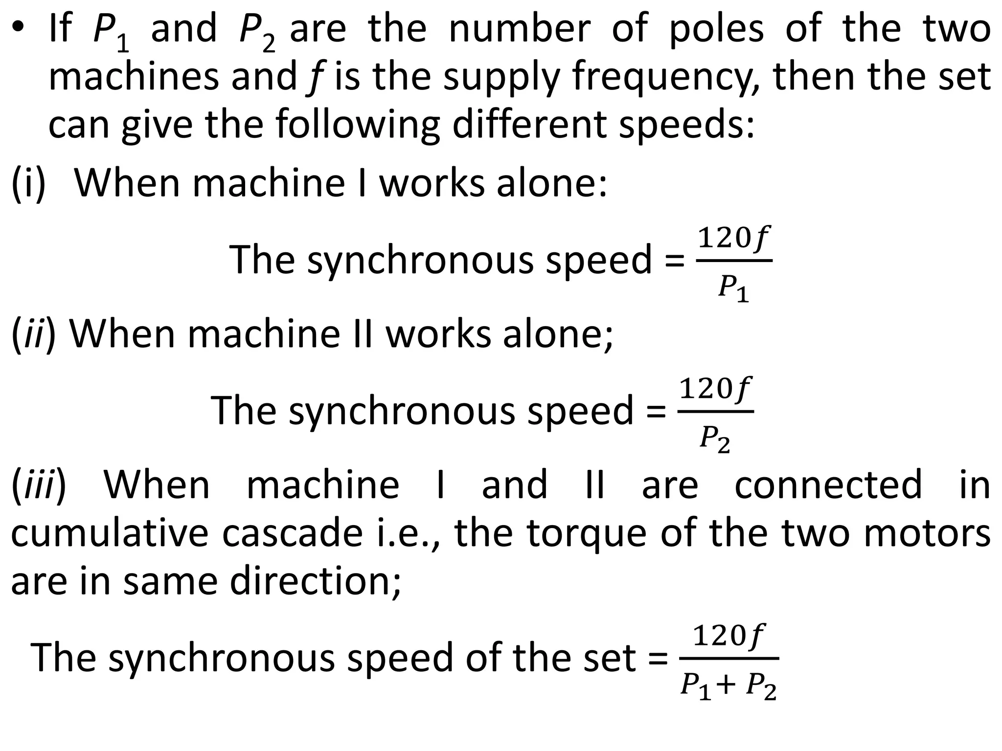 • If P1 and P2 are the number of poles of the two
machines and f is the supply frequency, then the set
can give the following different speeds:
(i) When machine I works alone:
The synchronous speed =
120𝑓
𝑃1
(ii) When machine II works alone;
The synchronous speed =
120𝑓
𝑃2
(iii) When machine I and II are connected in
cumulative cascade i.e., the torque of the two motors
are in same direction;
The synchronous speed of the set =
120𝑓
𝑃1+ 𝑃2
 