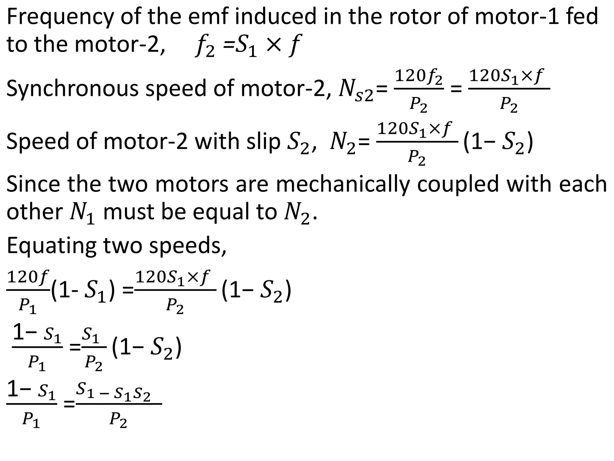 Frequency of the emf induced in the rotor of motor-1 fed
to the motor-2, 𝑓2 =𝑆1 × 𝑓
Synchronous speed of motor-2, 𝑁𝑠2=
120𝑓2
𝑃2
=
120𝑆1×𝑓
𝑃2
Speed of motor-2 with slip 𝑆2, 𝑁2=
120𝑆1×𝑓
𝑃2
(1− 𝑆2)
Since the two motors are mechanically coupled with each
other 𝑁1 must be equal to 𝑁2.
Equating two speeds,
120𝑓
𝑃1
(1- 𝑆1) =
120𝑆1×𝑓
𝑃2
(1− 𝑆2)
1− 𝑆1
𝑃1
=
𝑆1
𝑃2
(1− 𝑆2)
1− 𝑆1
𝑃1
=
𝑆1 − 𝑆1𝑆2
𝑃2
 