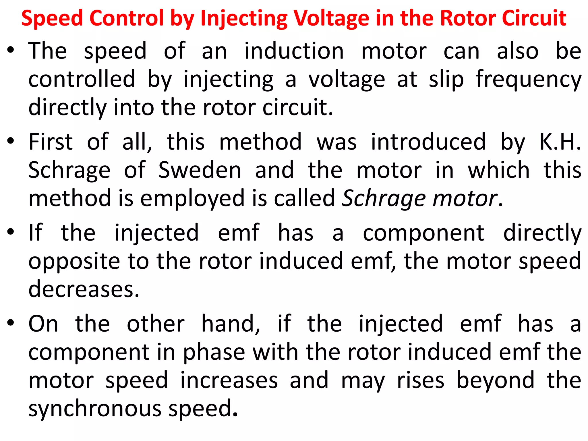 Speed Control by Injecting Voltage in the Rotor Circuit
• The speed of an induction motor can also be
controlled by injecting a voltage at slip frequency
directly into the rotor circuit.
• First of all, this method was introduced by K.H.
Schrage of Sweden and the motor in which this
method is employed is called Schrage motor.
• If the injected emf has a component directly
opposite to the rotor induced emf, the motor speed
decreases.
• On the other hand, if the injected emf has a
component in phase with the rotor induced emf the
motor speed increases and may rises beyond the
synchronous speed.
 
