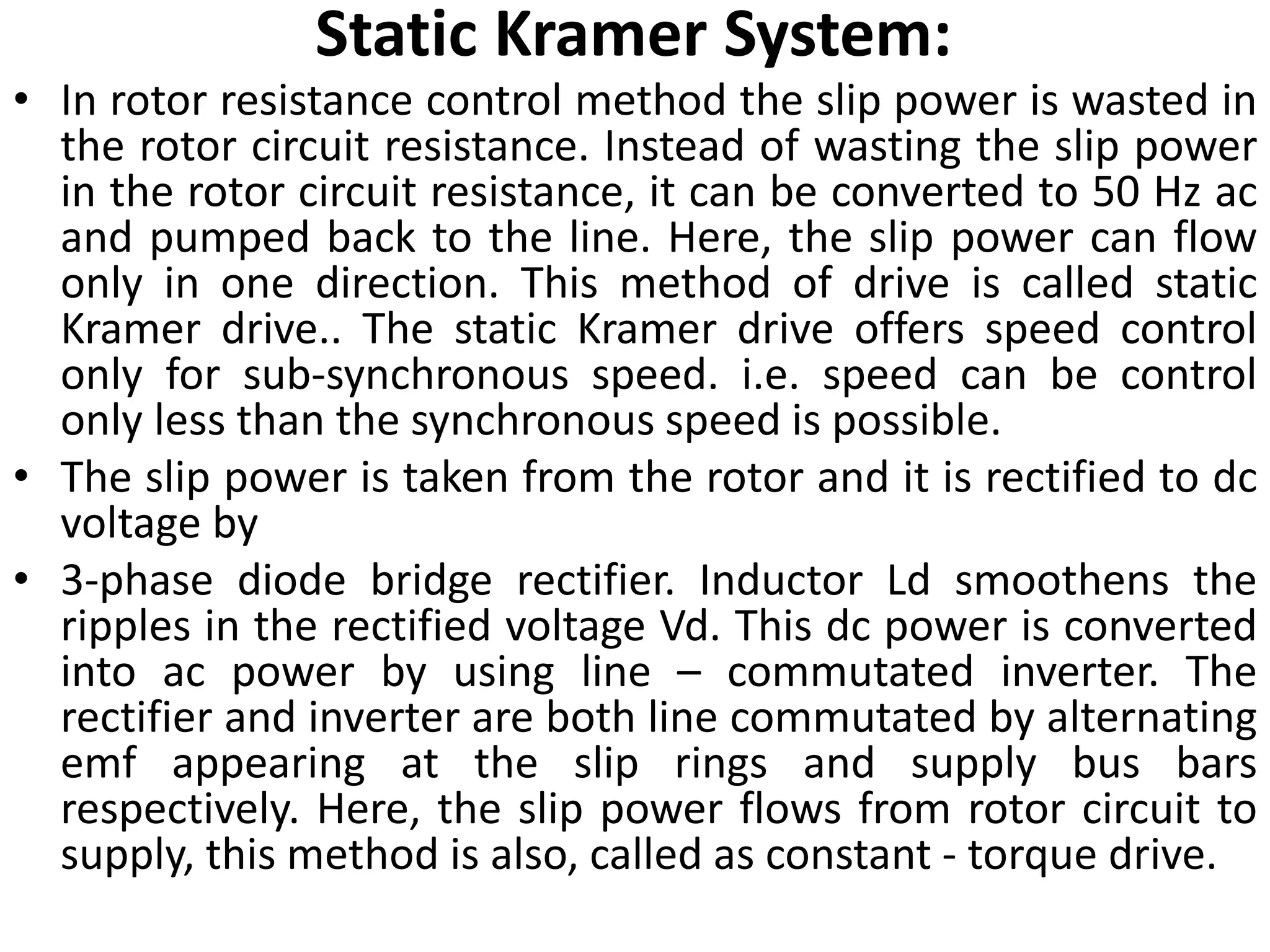 Static Kramer System:
• In rotor resistance control method the slip power is wasted in
the rotor circuit resistance. Instead of wasting the slip power
in the rotor circuit resistance, it can be converted to 50 Hz ac
and pumped back to the line. Here, the slip power can flow
only in one direction. This method of drive is called static
Kramer drive.. The static Kramer drive offers speed control
only for sub-synchronous speed. i.e. speed can be control
only less than the synchronous speed is possible.
• The slip power is taken from the rotor and it is rectified to dc
voltage by
• 3-phase diode bridge rectifier. Inductor Ld smoothens the
ripples in the rectified voltage Vd. This dc power is converted
into ac power by using line – commutated inverter. The
rectifier and inverter are both line commutated by alternating
emf appearing at the slip rings and supply bus bars
respectively. Here, the slip power flows from rotor circuit to
supply, this method is also, called as constant - torque drive.
 