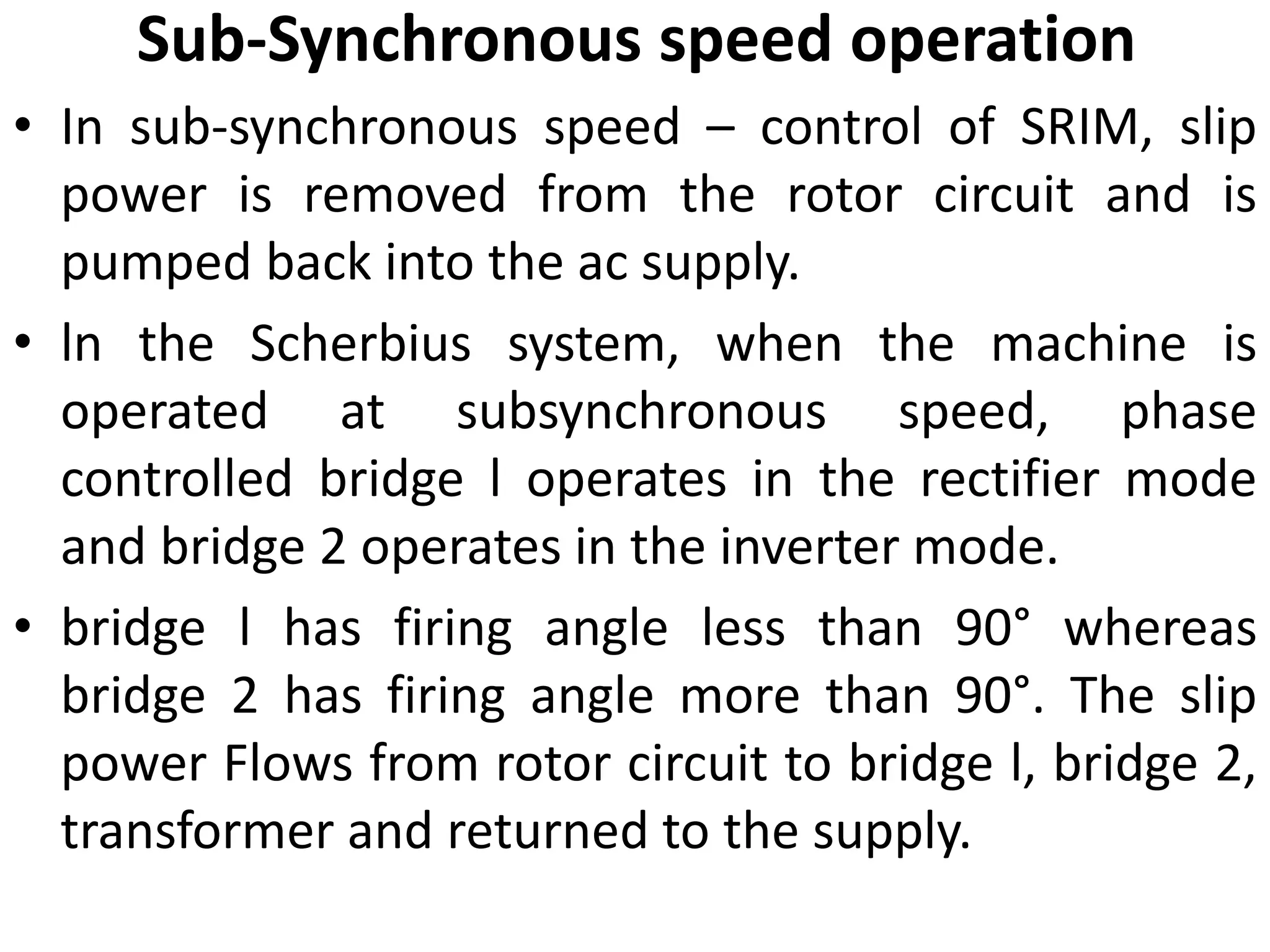 Sub-Synchronous speed operation
• In sub-synchronous speed – control of SRIM, slip
power is removed from the rotor circuit and is
pumped back into the ac supply.
• ln the Scherbius system, when the machine is
operated at subsynchronous speed, phase
controlled bridge l operates in the rectifier mode
and bridge 2 operates in the inverter mode.
• bridge l has firing angle less than 90° whereas
bridge 2 has firing angle more than 90°. The slip
power Flows from rotor circuit to bridge l, bridge 2,
transformer and returned to the supply.
 